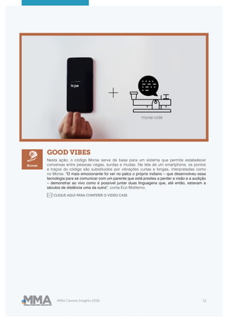 MMA Cannes Insights 2018 12
GOOD VIBES
Nesta ação, o código Morse serve de base para um sistema que permite estabelecer
conversas entre pessoas cegas, surdas e mudas. Na tela de um smartphone, os pontos
e traços do código são substituídos por vibrações curtas e longas, interpretadas como
no Morse. “O mais emocionante foi ver no palco o próprio indiano – que desenvolveu essa
tecnologia para se comunicar com um parente que está prestes a perder a visão e a audição
– demonstrar ao vivo como é possível juntar duas linguagens que, até então, estavam a
séculos de distância uma da outra”, conta Eco Moliterno.
Bronze
CLIQUE AQUI PARA CONFERIR O VIDEO CASE
 