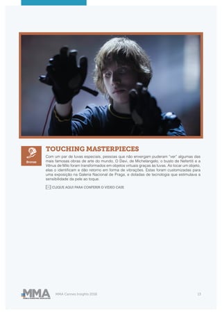 MMA Cannes Insights 2018 13
TOUCHING MASTERPIECES
Com um par de luvas especiais, pessoas que não enxergam puderam “ver” algumas das
mais famosas obras de arte do mundo. O Davi, de Michelangelo, o busto de Nefertiti e a
Vênus de Milo foram transformados em objetos virtuais graças às luvas. Ao tocar um objeto,
elas o identificam e dão retorno em forma de vibrações. Estas foram customizadas para
uma exposição na Galeria Nacional de Praga, e dotadas de tecnologia que estimulava a
sensibilidade da pele ao toque.
Bronze
CLIQUE AQUI PARA CONFERIR O VIDEO CASE
 