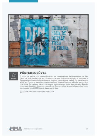MMA Cannes Insights 2018 14
PÔSTER SOLÚVEL
O ponto de partida foi o desenvolvimento, por pesquisadores da Universidade de São
Paulo, de uma pastilha que, em contato com a água, libera uma substância que mata o
Aedes aegypti (mosquito transmissor de doenças como dengue e zika). Em parceria com
a USP e a Fiocruz, a agência criou pôsteres feitos de papel de arroz solúvel e que contêm
o larvicida. Os cartazes trazem mensagens que ensinam a evitar água parada. Quando
chove eles dissolvem, liberando a substância. Com um pôster é possível exterminar focos
do mosquito em até 200 litros de água, por 60 dias.
Shortlist
CLIQUE AQUI PARA CONFERIR O VIDEO CASE
 