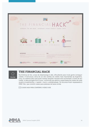 MMA Cannes Insights 2018 16
THE FINANCIAL HACK
Na América do Sul, a taxa de desemprego é alta, dificultando para muita gente conseguir
crédito. A Cencosud, dona de um dos cartões de crédito mais importantes da Argentina,
criou um sistema pelo qual quem fizesse doações mensais teria aumentado o limite de seu
cartão. A ideia da agência foi incluir, na fórmula que define a capacidade de crédito de cada
usuário (investimentos + capital + risco), a solidariedade. Os recursos foram repassados à
ONG Teto, que constrói casas para pessoas de baixa renda.
Shortlist
CLIQUE AQUI PARA CONFERIR O VIDEO CASE
 