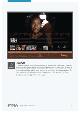 MMA Cannes Insights 2018 17
KINGO
A empresa oferece fontes descentralizadas de energia solar, destinada a famílias e
pequenos negócios sem acesso à rede de energia elétrica, a um custo menor do que o da
própria eletricidade. A campanha mostra o trabalho da Kingo de tornar acessível a energia
solar, proporcionando energia limpa para os que não contam com a rede elétrica e, por
isso, acabam se valendo de alternativas inseguras como velas, querosene ou diesel.
Shortlist
CLIQUE AQUI PARA CONFERIR O VIDEO CASE
 