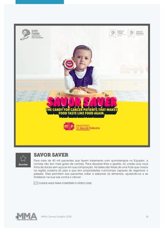 MMA Cannes Insights 2018 18
SAVOR SAVER
Para mais de 40 mil pacientes que fazem tratamento com quimioterapia no Equador, a
comida não tem mais gosto de comida. Para devolver-lhes o apetite, foi criada uma nova
linha de doces sem açúcar em sua composição. As balas são feitas de uma fruta que cresce
na região costeira do país e que tem propriedades nutricionais capazes de regenerar o
paladar. Elas permitem aos pacientes voltar a saborear os alimentos, ajudando-os a se
fortalecer na sua luta contra o câncer.
Shortlist
CLIQUE AQUI PARA CONFERIR O VIDEO CASE
 