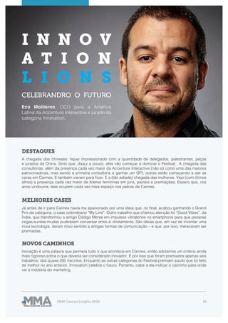 MMA Cannes Insights 2018 19
DESTAQUES
MELHORES CASES
NOVOS CAMINHOS
A chegada dos chineses: fiquei impressionado com a quantidade de delegados, palestrantes, peças
e jurados da China. Sinto que, daqui a pouco, eles vão começar a dominar o Festival. A chegada das
consultorias: além da presença cada vez maior da Accenture Interactive (não só como uma das maiores
patrocinadoras, mas sendo a primeira consultoria a ganhar um GP), outras estão começando a dar as
caras em Cannes. E também vieram para ficar. E a (tão adiada) chegada das mulheres. Vejo (com ótimos
olhos) a presença cada vez maior de líderes femininas em júris, painéis e premiações. Espero que, nos
anos vindouros, elas ocupem cada vez mais espaço nos palcos de Cannes.
Já antes de ir para Cannes havia me apaixonado por uma ideia que, no final, acabou ganhando o Grand
Prix da categoria, o case colombiano “My Line”. Outro trabalho que chamou atenção foi “Good Vibes”, da
Índia, que transformou o antigo Código Morse em impulsos vibratórios no smartphone para que pessoas
cegas-surdas-mudas pudessem conversar entre si diretamente. São ideias que, em vez de inventar uma
nova tecnologia, deram novo sentido a antigas formas de comunicação – e que, por isso, mereceram ser
premiadas.
Inovação é uma palavra que permeia tudo o que acontece em Cannes, então adotamos um critério ainda
mais rigoroso sobre o que deveria ser considerado inovador. É por isso que foram premiados apenas seis
trabalhos, dos quase 200 inscritos. Enquanto as outras categorias do Festival premiam aquilo que foi feito
de melhor no ano anterior, Innovation celebra o futuro. Portanto, cabe a ela indicar o caminho para onde
vai a indústria do marketing.
I N N O V
A T I O N
L I O N S
CELEBRANDRO O FUTURO
Eco Moliterno, CCO para a América
Latina da Accenture Interactive e jurado da
categoria Innovation.
 