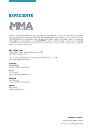 EXPEDIENTE
A MMA é a principal associação sem fins lucrativos de mobile no mundo, com mais de 800 empresas
associadas, de aproximadamente 50 países. Nossos associados vêm de todos os cantos do ecossistema
do Mobile Marketing, incluindo anunciantes, agências, plataformas de tecnologia mobile, empresas de
mídia e operadoras, entre outros. A missão da MMA é acelerar a transformação e a inovação do marketing
através dos dispositivos móveis, promovendo o crescimento do negócio com engajamento de todas as
partes e próximo do consumidor.
MMA LATAM Team:
Fabiano Destri Lobo, Managing Director LATAM
fabiano@mmaglobal.com
Thais Schauff, Director Business Development & Operations LATAM
thais.schauff@mmaglobal.com
Argentina:
Soledad Moll
soledad.moll@mmaglobal.com
Brasil:
Thais Schauff
thais.schauff@mmaglobal.com
Colômbia:
Thais Schauff
thais.schauff@mmaglobal.com
México:
Rosy Molina
rosy@mmaglobal.com
Produção do report:
Editora-chefe: Eliane Pereira
Direção de arte: Thiago Honório
 