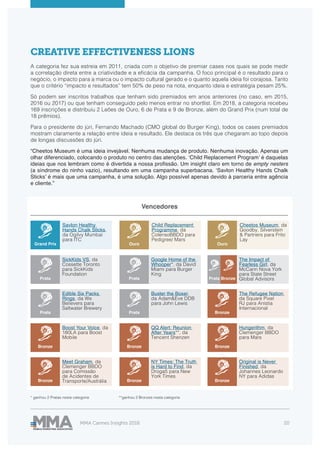 MMA Cannes Insights 2018 20
Vencedores
CREATIVE EFFECTIVENESS LIONS
A categoria fez sua estreia em 2011, criada com o objetivo de premiar cases nos quais se pode medir
a correlação direta entre a criatividade e a eficácia da campanha. O foco principal é o resultado para o
negócio, o impacto para a marca ou o impacto cultural gerado e o quanto aquela ideia foi corajosa. Tanto
que o critério “impacto e resultados” tem 50% de peso na nota, enquanto ideia e estratégia pesam 25%.
Só podem ser inscritos trabalhos que tenham sido premiados em anos anteriores (no caso, em 2015,
2016 ou 2017) ou que tenham conseguido pelo menos entrar no shortlist. Em 2018, a categoria recebeu
169 inscrições e distribuiu 2 Leões de Ouro, 6 de Prata e 9 de Bronze, além do Grand Prix (num total de
18 prêmios).
Para o presidente do júri, Fernando Machado (CMO global do Burger King), todos os cases premiados
mostram claramente a relação entre ideia e resultado. Ele destaca os três que chegaram ao topo depois
de longas discussões do júri.
“Cheetos Museum é uma ideia invejável. Nenhuma mudança de produto. Nenhuma inovação. Apenas um
olhar diferenciado, colocando o produto no centro das atenções. ‘Child Replacement Program’ é daquelas
ideias que nos lembram como é divertida a nossa profissão. Um insight claro em torno de empty nesters
(a síndrome do ninho vazio), resultando em uma campanha superbacana. ‘Savlon Healthy Hands Chalk
Sticks’ é mais que uma campanha, é uma solução. Algo possível apenas devido à parceria entre agência
e cliente.”
Savlon Healthy
Hands Chalk Sticks,
da Ogilvy Mumbai
para ITC
Grand Prix
Cheetos Museum, da
Goodby, Silverstein
& Partners para Frito
Lay
Child Replacement
Programme, da
ColensoBBDO para
Pedigree/ Mars
OuroOuro
SickKids VS, da
Cossette Toronto
para SickKids
Foundation
Edible Six Packs
Rings, da We
Believers para
Saltwater Brewery
Google Home of the
Whooper*, da David
Miami para Burger
King
Buster the Boxer,
da Adam&Eve DDB
para John Lewis
The Refugee Nation,
da Square Pixel
RJ para Anistia
Internacional
Boost Your Voice, da
180LA para Boost
Mobile
Meet Graham, da
Clemenger BBDO
para Comissão
de Acidentes de
Transporte/Austrália
* ganhou 2 Pratas nesta categoria **ganhou 2 Bronzes nesta categoria
QQ Alert: Reunion
After Years**, da
Tencent Shenzen
NY Times: The Truth
is Hard to Find, da
Droga5 para New
York Times
Hungerithm, da
Clemenger BBDO
para Mars
Original is Never
Finished, da
Johannes Leonardo
NY para Adidas
The Impact of
Fearless Girl, da
McCann Nova York
para State Street
Global AdvisorsPrata
Prata
Prata
Prata Bronze
Bronze
Bronze
Bronze
Bronze
Bronze
Bronze
Prata Bronze
 