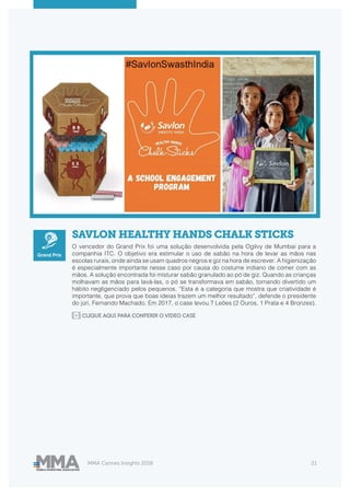 MMA Cannes Insights 2018 21
SAVLON HEALTHY HANDS CHALK STICKS
O vencedor do Grand Prix foi uma solução desenvolvida pela Ogilvy de Mumbai para a
companhia ITC. O objetivo era estimular o uso de sabão na hora de levar as mãos nas
escolas rurais, onde ainda se usam quadros negros e giz na hora de escrever. A higienização
é especialmente importante nesse caso por causa do costume indiano de comer com as
mãos. A solução encontrada foi misturar sabão granulado ao pó de giz. Quando as crianças
molhavam as mãos para lavá-las, o pó se transformava em sabão, tornando divertido um
hábito negligenciado pelos pequenos. “Esta é a categoria que mostra que criatividade é
importante, que prova que boas ideias trazem um melhor resultado”, defende o presidente
do júri, Fernando Machado. Em 2017, o case levou 7 Leões (2 Ouros, 1 Prata e 4 Bronzes).
CLIQUE AQUI PARA CONFERIR O VIDEO CASE
Grand Prix
 