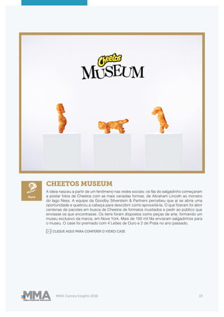 MMA Cannes Insights 2018 23
CHEETOS MUSEUM
A ideia nasceu a partir de um fenômeno nas redes sociais: os fãs do salgadinho começaram
a postar fotos de Cheetos com as mais variadas formas, de Abraham Lincoln ao monstro
do lago Ness. A equipe da Goodby Silverstein & Partners percebeu que aí se abria uma
oportunidade e quebrou a cabeça para descobrir como aproveitá-la. O que fizeram foi abrir
centenas de pacotes em busca de Cheetos de formatos inusitados e pedir ao público que
enviasse os que encontrasse. Os itens foram dispostos como peças de arte, formando um
museu exclusivo da marca, em Nova York. Mais de 100 mil fãs enviaram salgadinhos para
o museu. O case foi premiado com 4 Leões de Ouro e 2 de Prata no ano passado.
CLIQUE AQUI PARA CONFERIR O VIDEO CASE
Ouro
 