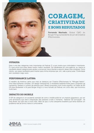 MMA Cannes Insights 2018 25
OUSADIA
PERFORMANCE LATINA
IMPACTO DO MOBILE
Esta é uma das categorias mais importantes do Festival. É a que mostra que criatividade é importante.
É a que prova que boas ideias trazem melhor resultado. Se trabalhasse em uma agência, eu usaria os
resultados dessa categoria para ajudar a convencer meus clientes a assumir ideias mais corajosas. Como
cliente, uso esses resultados para mostrar para minha empresa que, sim, vale a pena ousar. Criatividade
sem resultado é algo vazio.
O trabalho da América Latina que mais se destacou em Creative Effectiveness foi “Refugeé Nation”.
Uma ideia brilhante e simples. Um design inesquecível. E resultados bastante fortes para o propósito da
campanha. Destaco o número de prêmios que o Brasil conquistou (com muito orgulho), os Leões da 3G
(23 para Budweiser e 24 para Burger King) e o novo formato do Festival, em cinco dias, que funcionou
muito bem.
O GP da categoria é um excelente exemplo de como o mobile pode ter um impacto gigantesco, por ser
uma ferramenta que está à disposição das pessoas a todo o momento. “Detector de Corrupção”, da
Grey Brasil, faz tudo isso e muito mais. Além do que, é uma campanha brasileira que tenta resolver um
problema real de forma criativa e contundente.
CORAGEM,
CRIATIVIDADE
EBONSRESULTADOS
Fernando Machado, Global CMO do
Burger King e presidente do júri de Creative
Effectiveness.
 