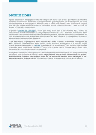 MMA Cannes Insights 2018 26
MOBILE LIONS
Apesar das mais de 900 peças inscritas na categoria em 2018, o júri avaliou que não houve uma ideia
realmente revolucionária. Entretanto, foram apresentados grandes projetos, de diversos países, em todas
as subcategorias. A participação da América Latina foi tímida, mas mostrou bons exemplos de projetos
com soluções simples e criativas no uso da plataforma. Ao final foram concedidos 43 Leões (9 Ouros, 12
Pratas, 21 Bronzes e 1 Grand Prix).
O projeto “Detector de Corrupção”, criado pela Grey Brasil para o site Reclame Aqui, acabou se
destacando e levando o Grand Prix na categoria (e mais 1 Leão de Ouro, 1 de Prata e 4 de Bronze). Além
de encontrar uma forma nova de usar dados e identificação facial, o projeto transformou o smartphone em
uma ferramenta de informação e protesto num ano em que o tema corrupção foi protagonista e se mostrou
extremamente relevante para a população.
“Com isso ele não só promoveu a marca Reclame Aqui como se inseriu no momento sócio-político do
País”, resume o jurado brasileiro, Fábio Simões, diretor executivo de criação da FCB. O outro projeto
que se destacou na categoria foi “My Line” (ganhador do GP de Innovation), uma iniciativa cujas maiores
qualidades são a simplicidade da ideia e o insight que o celular comum pode ser tão poderoso como
ferramenta de comunicação quanto o smartphone.
A Grey Brasil comemorou com orgulho o GP. “A tecnologia de reconhecimento facial cria uma poderosíssima
ferramenta, com potencial de mudar o Brasil. Digo potencial porque nosso trabalho anda não acabou.
Precisamos que o Detector de Corrupção esteja em 100 milhões de celulares no dia da eleição. Aí sim,
vamos ser capazes de limpar o País”, afirma Adriano Matos, vice-presidente de criação da agência.
 