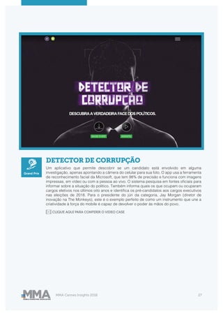 MMA Cannes Insights 2018 27
DETECTOR DE CORRUPÇÃO
Um aplicativo que permite descobrir se um candidato está envolvido em alguma
investigação, apenas apontando a câmera do celular para sua foto. O app usa a ferramenta
de reconhecimento facial da Microsoft, que tem 98% de precisão e funciona com imagens
impressas, em vídeo ou com a pessoa ao vivo. O sistema pesquisa em fontes oficiais para
informar sobre a situação do político. Também informa quais os que ocupam ou ocuparam
cargos eletivos nos últimos oito anos e identifica os pré-candidatos aos cargos executivos
nas eleições de 2018. Para o presidente do júri da categoria, Jay Morgan (diretor de
inovação na The Monkeys), este é o exemplo perfeito de como um instrumento que une a
criatividade à força do mobile é capaz de devolver o poder às mãos do povo.
CLIQUE AQUI PARA CONFERIR O VIDEO CASE
Grand Prix
 