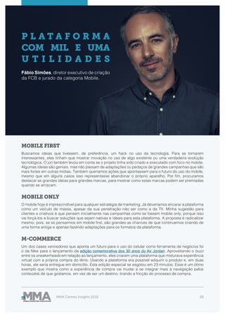MMA Cannes Insights 2018 28
P L A T A F O R M A
COM MIL E UMA
U T I L I D A D E S
Fábio Simões, diretor executivo de criação
da FCB e jurado da categoria Mobile.
MOBILE FIRST
MOBILE ONLY
M-COMMERCE
Buscamos ideias que tivessem, de preferência, um hack no uso da tecnologia. Para se tornarem
interessantes, elas tinham que mostrar inovação no uso de algo existente ou uma verdadeira evolução
tecnológica. O júri também levou em conta se o projeto tinha sido criado e executado com foco no mobile.
Algumas ideias são geniais, mas não passam de adaptações ou pedaços de grandes campanhas que são
mais fortes em outras mídias. Também queríamos ações que apontassem para o futuro do uso do mobile,
mesmo que em alguns casos isso representasse abandonar o próprio aparelho. Por fim, procuramos
destacar as grandes ideias para grandes marcas, para mostrar como estas marcas podem ser premiadas
quando se arriscam.
O mobile hoje é imprescindível para qualquer estratégia de marketing. Já deveríamos encarar a plataforma
como um veículo de massa, apesar da sua penetração não ser como a da TV. Minha sugestão para
clientes e criativos é que pensem inicialmente nas campanhas como se fossem mobile only, porque isso
vai forçá-los a buscar soluções que sejam nativas e ideais para esta plataforma. A proposta é radicalizar
mesmo, pois, se só pensarmos em mobile first, são grandes as chances de que continuemos criando de
uma forma antiga e apenas fazendo adaptações para os formatos da plataforma.
Um dos cases vencedores que aponta um futuro para o uso do celular como ferramenta de negócios foi
o da Nike para o lançamento da edição comemorativa dos 30 anos do Air Jordan. Aproveitando o buzz
entre os sneakerheads em relação ao lançamento, eles criaram uma plataforma que misturava experiência
virtual com a própria compra do tênis. Usando a plataforma era possível adquirir o produto e, em duas
horas, ele seria entregue em domicílio. Esta edição especial se esgotou em 23 minutos. Esse é um ótimo
exemplo que mostra como a experiência de compra vai mudar e se integrar mais à navegação pelos
conteúdos de que gostamos, em vez de ser um destino, tirando a fricção do processo de compra.
 