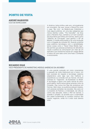 MMA Cannes Insights 2018 29
ANDRÉ MARQUES
CCO DA W/MCCANN
RICARDO DIAS
VICE-PRESIDENTE DE MARKETING MIDDLE AMERICAS DA AB INBEV
PONTO DE VISTA
A América Latina brilhou este ano, principalmente
em Innovation. De cara, trouxe o Grand Prix (com
o case “My Line”, da Mullen/Lowe Colômbia) e
mais alguns prêmios, em uma das categorias que
menos distribui Leões. “The Canceller”, da Grey
para o Reclame Aqui, também é um bom exemplo
de peça latina que brilhou em Cannes, assim como
“Detector de Corrupção” (que ganhou o GP de
Mobile). O mobile está prestes a ver uma revolução
com a chegada da conexão 5G. Quando juntamos
essa potência tecnológica com a sensibilidade,
temos coisas como o “Good Vibes Mobile App”.
Ele permite que pessoas portadoras de deficiência
visual e auditiva se comuniquem por meio de um
aplicativo que transforma toques em código Morse
e traduz do outro lado como uma frase. É brilhante
e emocionante.
Vi uma grande evolução em como conectamos
o passado de mídia tradicional com o futuro. Um
bom exemplo diz respeito à tecnologia: estamos
adaptando-a para algo que visa melhorar a
experiência e a conexão com as marcas. Um bom
exemplo foi “Tagwords”, da Budweiser no Brasil.
A tecnologia é agora uma parte natural do story-
worth-telling. Havia menos gente tomando vinho na
Croisette, mas nunca tive dias tão produtivos em
Cannes. Além disso, os auditórios estavam lotados,
com pessoas sentadas nas escadas. Deu para ver
o propósito do Festival, a criatividade, de volta ao
centro das atenções. Sobre o ROI de Cannes, a
questão é simples: se acredita que a criatividade
tem papel fundamental no sucesso contínuo dos
nossos negócios, então lá é onde você deveria
estar.
 
