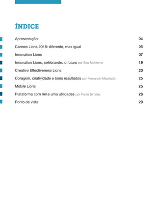 ÍNDICE
Apresentação
Cannes Lions 2018: diferente, mas igual
Innovation Lions
Innovation Lions, celebrandro o futuro por Eco Moliterno
Creative Effectiveness Lions
Coragem, criatividade e bons resultados por Fernando Machado
Mobile Lions
Plataforma com mil e uma utilidades por Fabio Simões
Ponto de vista
04
05
07
19
20
25
26
28
29
 