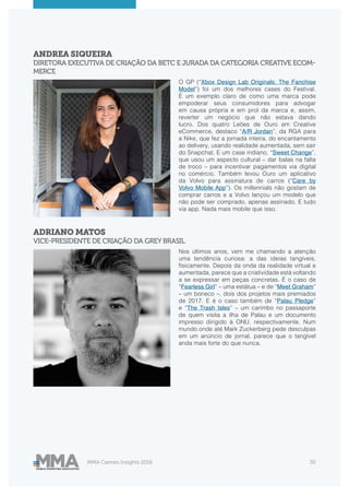 MMA Cannes Insights 2018 30
ANDREA SIQUEIRA
DIRETORA EXECUTIVA DE CRIAÇÃO DA BETC E JURADA DA CATEGORIA CREATIVE ECOM-
MERCE
ADRIANO MATOS
VICE-PRESIDENTE DE CRIAÇÃO DA GREY BRASIL
O GP (“Xbox Design Lab Originals: The Fanchise
Model”) foi um dos melhores cases do Festival.
É um exemplo claro de como uma marca pode
empoderar seus consumidores para advogar
em causa própria e em prol da marca e, assim,
reverter um negócio que não estava dando
lucro. Dos quatro Leões de Ouro em Creative
eCommerce, destaco “A/R Jordan”, da RGA para
a Nike, que fez a jornada inteira, do encantamento
ao delivery, usando realidade aumentada, sem sair
do Snapchat. E um case indiano, “Sweet Change”,
que usou um aspecto cultural – dar balas na falta
de troco – para incentivar pagamentos via digital
no comércio. Também levou Ouro um aplicativo
da Volvo para assinatura de carros (“Care by
Volvo Mobile App”). Os millennials não gostam de
comprar carros e a Volvo lançou um modelo que
não pode ser comprado, apenas assinado. E tudo
via app. Nada mais mobile que isso.
Nos últimos anos, vem me chamando a atenção
uma tendência curiosa: a das ideias tangíveis,
fisicamente. Depois da onda da realidade virtual e
aumentada, parece que a criatividade está voltando
a se expressar em peças concretas. É o caso de
“Fearless Girl” – uma estátua – e de “Meet Graham”
– um boneco –, dois dos projetos mais premiados
de 2017. E é o caso também de “Palau Pledge”
e “The Trash Isles” – um carimbo no passaporte
de quem visita a ilha de Palau e um documento
impresso dirigido à ONU, respectivamente. Num
mundo onde até Mark Zuckerberg pede desculpas
em um anúncio de jornal, parece que o tangível
anda mais forte do que nunca.
 
