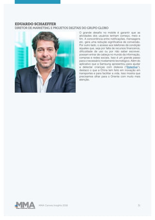MMA Cannes Insights 2018 31
EDUARDO SCHAEFFER
DIRETOR DE MARKETING E PROJETOS DIGITAIS DO GRUPO GLOBO
O grande desafio no mobile é garantir que as
atividades dos usuários tenham começo, meio e
fim. A concorrência entre notificações, mensagens
etc. gera uma redução significativa de conversão.
Por outro lado, o acesso aos telefones dá condição
àqueles que, seja por falta de recursos financeiros,
dificuldade de uso ou por não saber escrever,
possam entrar de cabeça no mundo da informação,
compras e redes sociais. Isso é um grande passo
para o necessário nivelamento tecnológico. Além do
aplicativo que a Samsung apresentou para ajudar
a detectar crianças com dislexia (“Dytective”),
destaco o que a China tem feito em inovação em
transportes e para facilitar a vida. Isso mostra que
precisamos olhar para o Oriente com muito mais
atenção.
 
