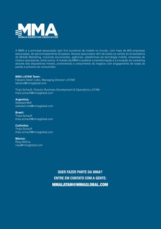 A MMA é a principal associação sem fins lucrativos de mobile no mundo, com mais de 800 empresas
associadas, de aproximadamente 50 países. Nossos associados vêm de todos os cantos do ecossistema
do Mobile Marketing, incluindo anunciantes, agências, plataformas de tecnologia mobile, empresas de
mídia e operadoras, entre outros. A missão da MMA é acelerar a transformação e a inovação do marketing
através dos dispositivos móveis, promovendo o crescimento do negócio com engajamento de todas as
partes e próximo do consumidor.
MMA LATAM Team:
Fabiano Destri Lobo, Managing Director LATAM
fabiano@mmaglobal.com
Thais Schauff, Director Business Development & Operations LATAM
thais.schauff@mmaglobal.com
Argentina:
Soledad Moll
soledad.moll@mmaglobal.com
Brasil:
Thais Schauff
thais.schauff@mmaglobal.com
Colômbia:
Thais Schauff
thais.schauff@mmaglobal.com
México:
Rosy Molina
rosy@mmaglobal.com
QUER FAZER PARTE DA MMA?
ENTRE EM CONTATO COM A GENTE:
MMALATAM@MMAGLOBAL.COM
 