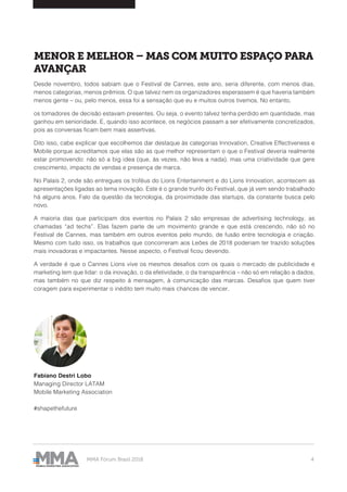 MMA Fórum Brasil 2018 4
MENOR E MELHOR – MAS COM MUITO ESPAÇO PARA
AVANÇAR
Desde novembro, todos sabiam que o Festival de Cannes, este ano, seria diferente, com menos dias,
menos categorias, menos prêmios. O que talvez nem os organizadores esperassem é que haveria também
menos gente – ou, pelo menos, essa foi a sensação que eu e muitos outros tivemos. No entanto,
os tomadores de decisão estavam presentes. Ou seja, o evento talvez tenha perdido em quantidade, mas
ganhou em senioridade. E, quando isso acontece, os negócios passam a ser efetivamente concretizados,
pois as conversas ficam bem mais assertivas.
Dito isso, cabe explicar que escolhemos dar destaque às categorias Innovation, Creative Effectiveness e
Mobile porque acreditamos que elas são as que melhor representam o que o Festival deveria realmente
estar promovendo: não só a big idea (que, às vezes, não leva a nada), mas uma criatividade que gere
crescimento, impacto de vendas e presença de marca.
No Palais 2, onde são entregues os troféus do Lions Entertainment e do Lions Innovation, acontecem as
apresentações ligadas ao tema inovação. Este é o grande trunfo do Festival, que já vem sendo trabalhado
há alguns anos. Falo da questão da tecnologia, da proximidade das startups, da constante busca pelo
novo.
A maioria das que participam dos eventos no Palais 2 são empresas de advertising technology, as
chamadas “ad techs”. Elas fazem parte de um movimento grande e que está crescendo, não só no
Festival de Cannes, mas também em outros eventos pelo mundo, de fusão entre tecnologia e criação.
Mesmo com tudo isso, os trabalhos que concorreram aos Leões de 2018 poderiam ter trazido soluções
mais inovadoras e impactantes. Nesse aspecto, o Festival ficou devendo.
A verdade é que o Cannes Lions vive os mesmos desafios com os quais o mercado de publicidade e
marketing tem que lidar: o da inovação, o da efetividade, o da transparência – não só em relação a dados,
mas também no que diz respeito à mensagem, à comunicação das marcas. Desafios que quem tiver
coragem para experimentar o inédito tem muito mais chances de vencer.
Fabiano Destri Lobo
Managing Director LATAM
Mobile Marketing Association
#shapethefuture
 