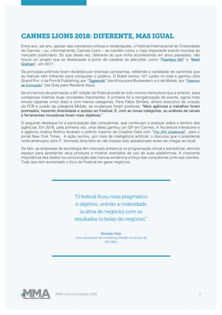MMA Cannes Insights 2018 5
CANNES LIONS 2018: DIFERENTE, MAS IGUAL
Entra ano, sai ano, apesar das inevitáveis críticas e reclamações, o Festival Internacional de Criatividade
de Cannes – ou, informalmente, Cannes Lions – se mantém como o mais importante evento mundial do
mercado publicitário. Só que desta vez, diferente do que vinha acontecendo em anos passados, não
houve um projeto que se destacasse a ponto de catalisar as atenções, como “Fearless Girl” e “Meet
Graham”, em 2017.
Os principais prêmios foram divididos por diversas campanhas, refletindo a variedade de caminhos que
as marcas vêm trilhando para conquistar o público. O Brasil somou 101 Leões no total e ganhou dois
Grand Prix: o de Print & Publishing, por “Tagwords” (da Africa para Budweiser); e o de Mobile, por “Detector
de Corrupção” (da Grey para Reclame Aqui).
Se em termos de premiação a 65ª edição do Festival pode ter sido menos memorável que a anterior, para
compensar tivemos duas novidades importantes. A primeira foi a reorganização do evento, agora mais
enxuto (apenas cinco dias) e com menos categorias. Para Fábio Simões, diretor executivo de criação
da FCB e jurado da categoria Mobile, as mudanças foram positivas. “Mais agências e trabalhos foram
premiados, trazendo diversidade e acesso ao Festival. E, com as novas categorias, as análises de canais
e ferramentas inovadoras foram mais objetivas.”
O segundo destaque foi a participação das consultorias, que continuam a avançar sobre o terreno das
agências. Em 2018, pela primeira vez, uma delas ganhou um GP em Cannes. A Accenture Interactive e
a agência criativa Rothco levaram o prêmio máximo de Creative Data com “The JFK Unsilenced”, para o
jornal New York Times. A ação recriou, por meio de inteligência artificial, o discurso que o presidente
norte-americano John F. Kennedy teria feito se não tivesse sido assassinado antes de chegar ao local.
De fato, as empresas de tecnologia têm marcado presença na programação oficial e extraoficial, abrindo
espaço para apresentar seus produtos e mostrar exemplos de uso de suas plataformas. A crescente
importância dos dados na comunicação das marcas evidencia a força das consultorias junto aos clientes.
Tudo isso tem aumentado o foco do Festival em gerar negócios.
“O festival ficou mais pragmático
e objetivo, unindo a criatividade
(a alma do negócio) com os
resultados (o bolso do negócio).”
Ricardo Dias
Vice-presidente de marketing Middle Americas da
AB InBev
 