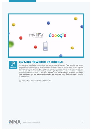 MMA Cannes Insights 2018 8
MY LINE POWERED BY GOOGLE
Um terço da população colombiana não tem acesso à internet. Para permitir que essas
pessoas façam pesquisas na web, foi desenvolvido um sistema que consiste em um número
de telefone para o qual se liga e pergunta o que quer saber (por exemplo, a previsão do
tempo). Um software envia a questão para o Google Assistente e, em segundos, a resposta
é retransmitida ao usuário. “A inovação aqui foi usar uma tecnologia existente faz tempo
(que transforma voz em texto) de uma forma que ninguém havia pensado antes”, explica
Eco Moliterno.
Grand Prix
CLIQUE AQUI PARA CONFERIR O VIDEO CASE
 