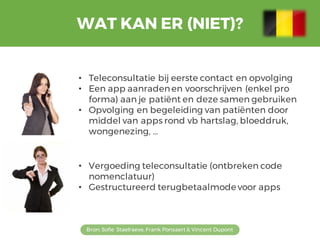 WAT KAN ER (NIET)?
Bron: Sofie Staelraeve, Frank Ponsaert & Vincent Dupont
• Teleconsultatie bij eerste contact en opvolging
• Een app aanradenen voorschrijven (enkel pro
forma) aan je patiënt en deze samen gebruiken
• Opvolging en begeleiding van patiënten door
middel van apps rond vb hartslag, bloeddruk,
wongenezing, …
• Vergoeding teleconsultatie (ontbreken code
nomenclatuur)
• Gestructureerd terugbetaalmode voor apps
 