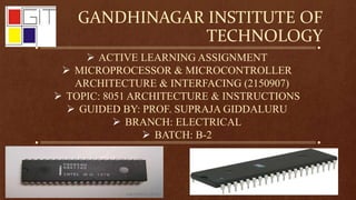 GANDHINAGAR INSTITUTE OF
TECHNOLOGY
 ACTIVE LEARNING ASSIGNMENT
 MICROPROCESSOR & MICROCONTROLLER
ARCHITECTURE & INTERFACING (2150907)
 TOPIC: 8051 ARCHITECTURE & INSTRUCTIONS
 GUIDED BY: PROF. SUPRAJA GIDDALURU
 BRANCH: ELECTRICAL
 BATCH: B-2
 