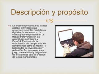 
Descripción y propósito
 La presente propuesta de trabajo
aborda actividades que
pretenden incluir las habilidades
digitales de los alumnos de
cuarto grado de primaria en un
trabajo transversal con las
asignaturas de Historia y
Español. Esto permite la
optimización del tiempo, uso de
herramientas como el internet y
habilidades de investigación y
redacción. Así mismo pone en
juego la creatividad y originalidad
de los alumnos para la creación
de textos monográficos.
 