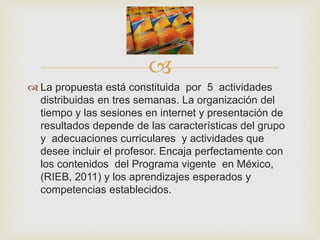 
 La propuesta está constituida por 5 actividades
distribuidas en tres semanas. La organización del
tiempo y las sesiones en internet y presentación de
resultados depende de las características del grupo
y adecuaciones curriculares y actividades que
desee incluir el profesor. Encaja perfectamente con
los contenidos del Programa vigente en México,
(RIEB, 2011) y los aprendizajes esperados y
competencias establecidos.
 