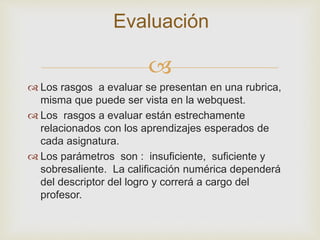 
 Los rasgos a evaluar se presentan en una rubrica,
misma que puede ser vista en la webquest.
 Los rasgos a evaluar están estrechamente
relacionados con los aprendizajes esperados de
cada asignatura.
 Los parámetros son : insuficiente, suficiente y
sobresaliente. La calificación numérica dependerá
del descriptor del logro y correrá a cargo del
profesor.
Evaluación
 