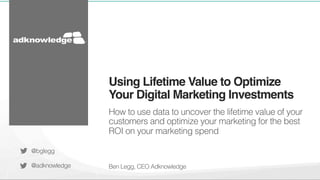 Using Lifetime Value to Optimize 
Your Digital Marketing Investments! 
How to use data to uncover the lifetime value of your 
customers and optimize your marketing for the best 
ROI on your marketing spend 
Ben Legg, CEO Adknowledge 
@bglegg 
@adknowledge 
 