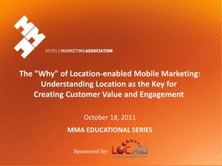 The "Why" of Location-enabled Mobile Marketing:
            Understanding Location as the Key for
          Creating Customer Value and Engagement

                               October 18, 2011
                         MMA EDUCATIONAL SERIES

                           Sponsored by:
Mobile Marketing Association                      The "Why" of Location-enabled Mobile Marketing
                                                            October 18, 2011- Sponsored by Locaid
 