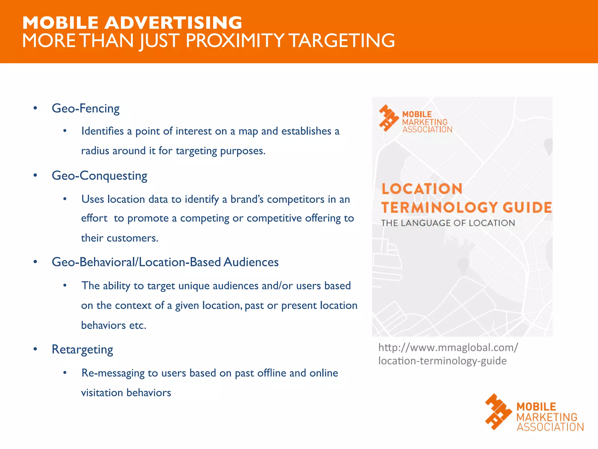 •  Geo-Fencing	

•  Identiﬁes a point of interest on a map and establishes a
radius around it for targeting purposes.	

•  Geo-Conquesting	

•  Uses location data to identify a brand’s competitors in an
effort to promote a competing or competitive offering to
their customers.	

•  Geo-Behavioral/Location-Based Audiences	

•  The ability to target unique audiences and/or users based
on the context of a given location, past or present location
behaviors etc.	

•  Retargeting	

•  Re-messaging to users based on past ofﬂine and online
visitation behaviors	

MOBILE ADVERTISING
MORE THAN JUST PROXIMITY TARGETING	

hJp://www.mmaglobal.com/	
  
locaOon-­‐terminology-­‐guide	
  
 