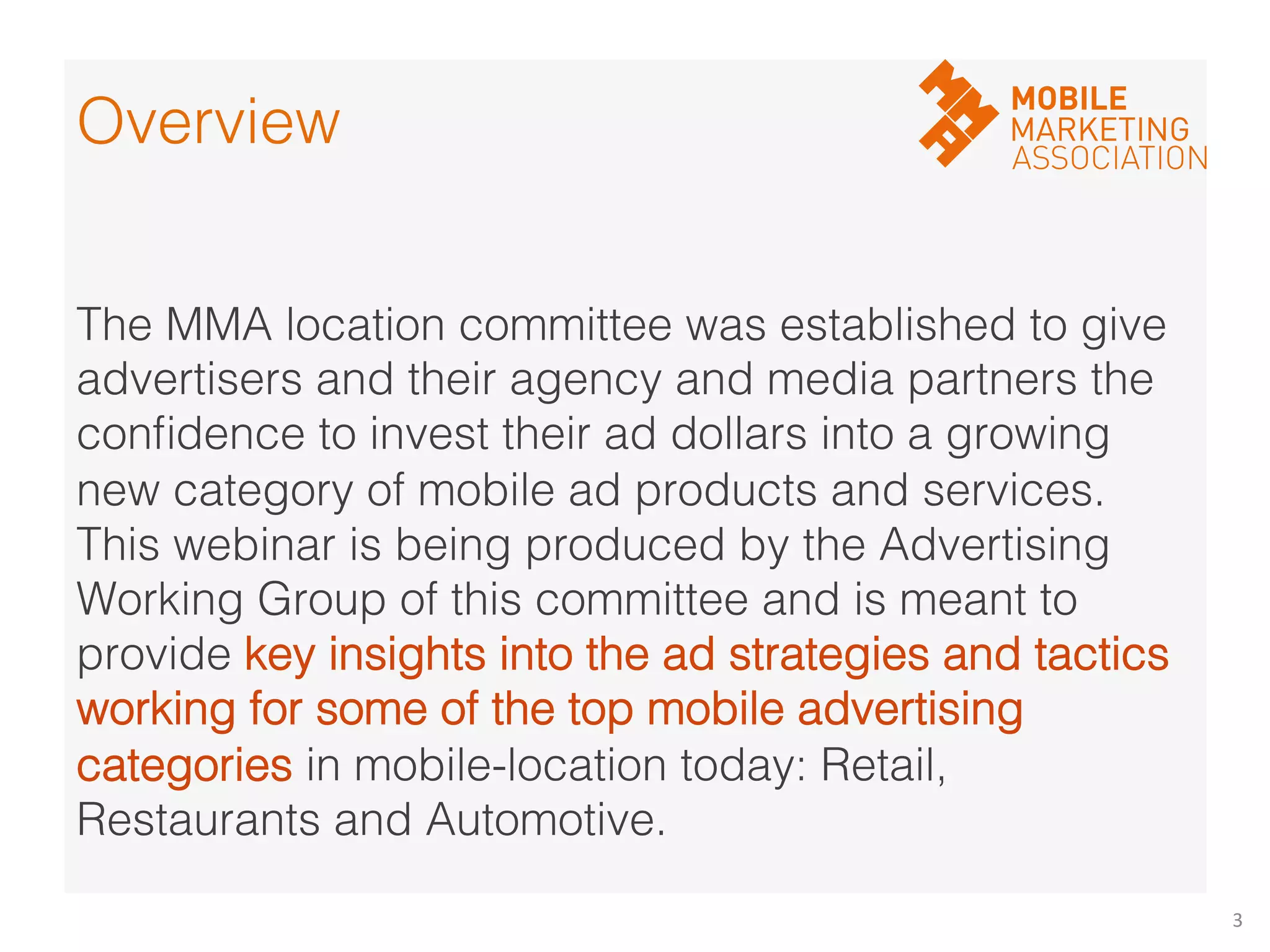 3	
  
!
The MMA location committee was established to give
advertisers and their agency and media partners the
conﬁdence to invest their ad dollars into a growing
new category of mobile ad products and services.
This webinar is being produced by the Advertising
Working Group of this committee and is meant to
provide key insights into the ad strategies and tactics
working for some of the top mobile advertising
categories in mobile-location today: Retail,
Restaurants and Automotive.!
Overview!
 