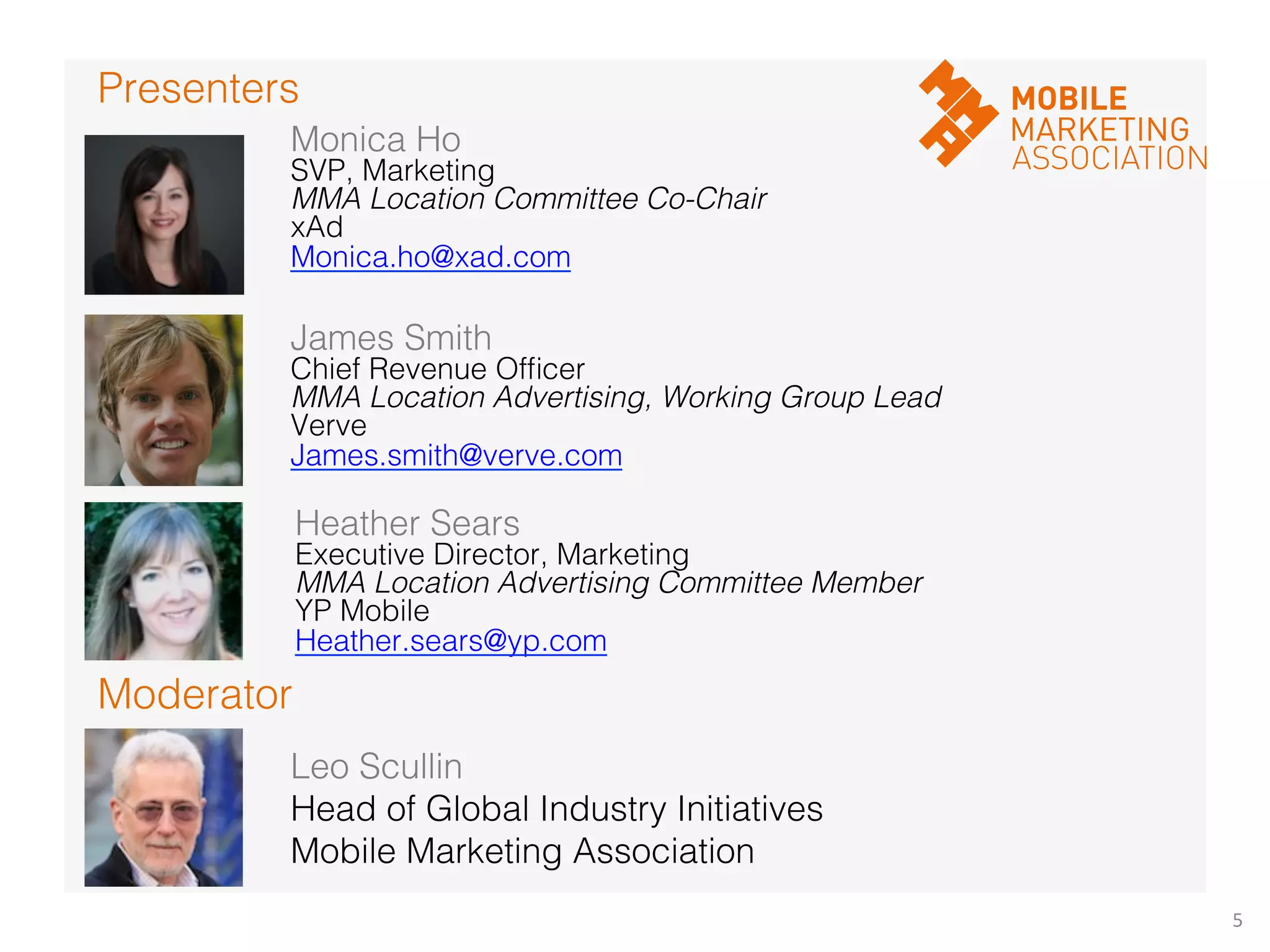 5	
  
Moderator!
Presenters!
Monica Ho!
SVP, Marketing!
MMA Location Committee Co-Chair!
xAd!
Monica.ho@xad.com!
!
James Smith!
Chief Revenue Ofﬁcer!
MMA Location Advertising, Working Group Lead!
Verve!
James.smith@verve.com!
!
Leo Scullin!
Head of Global Industry Initiatives!
Mobile Marketing Association!
Heather Sears!
Executive Director, Marketing!
MMA Location Advertising Committee Member!
YP Mobile!
Heather.sears@yp.com!
!
!
 