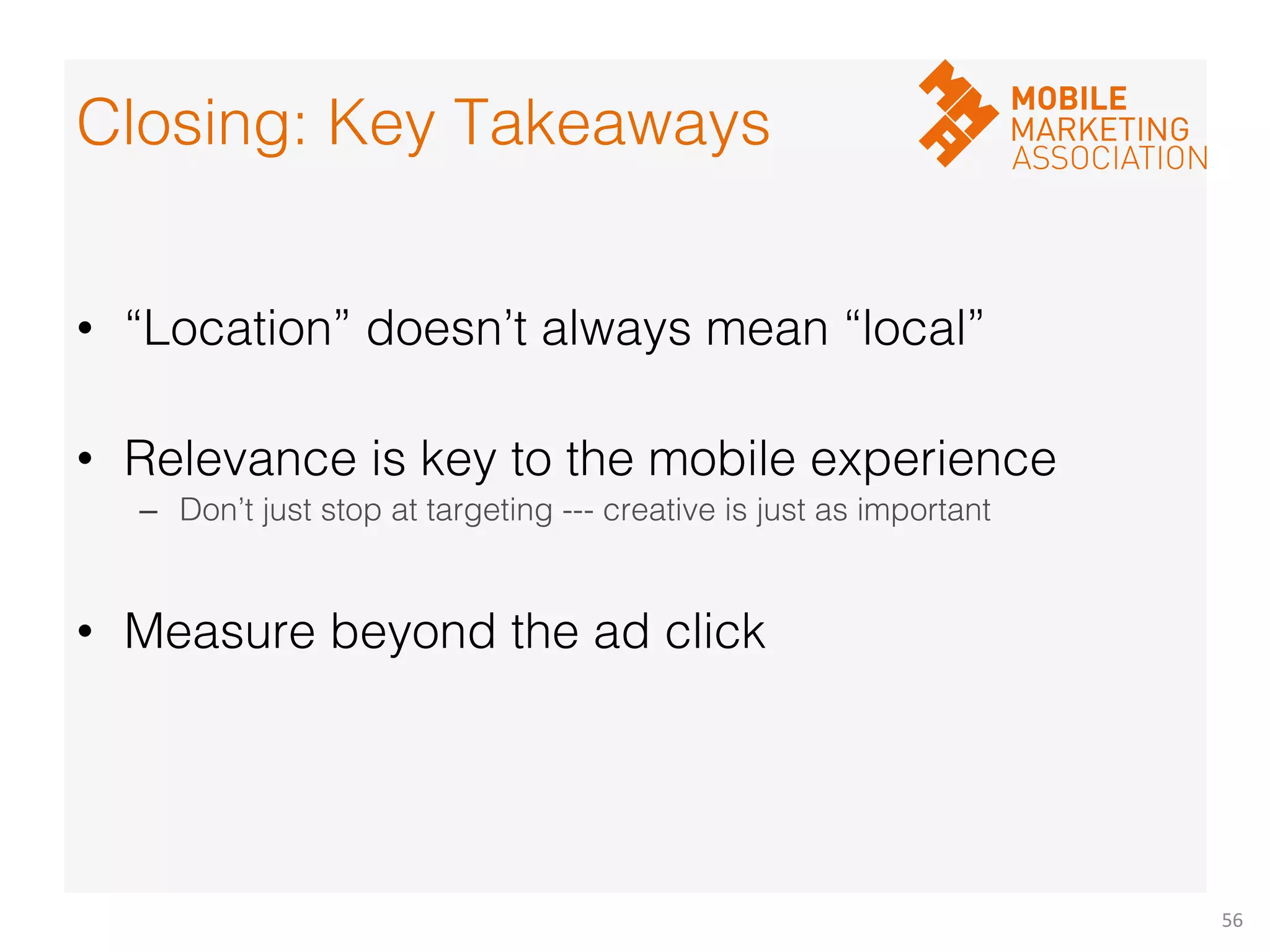 56	
  
!
•  “Location” doesn’t always mean “local”!
•  Relevance is key to the mobile experience!
–  Don’t just stop at targeting --- creative is just as important!
•  Measure beyond the ad click!
!
!
      !
Closing: Key Takeaways!
 