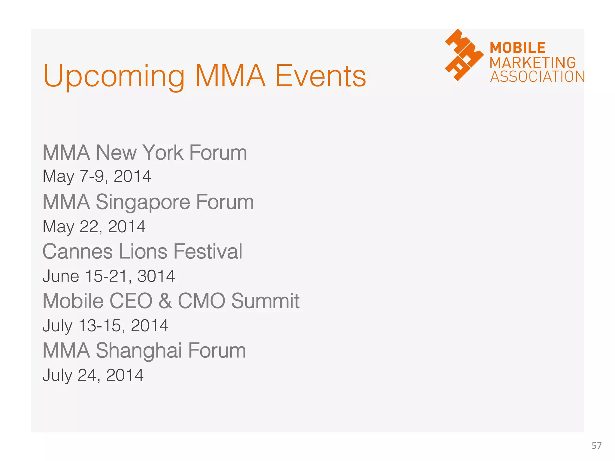 57	
  
MMA New York Forum!
May 7-9, 2014!
MMA Singapore Forum!
May 22, 2014!
Cannes Lions Festival!
June 15-21, 3014!
Mobile CEO  CMO Summit!
July 13-15, 2014!
MMA Shanghai Forum!
July 24, 2014!
!
Upcoming MMA Events!!
 