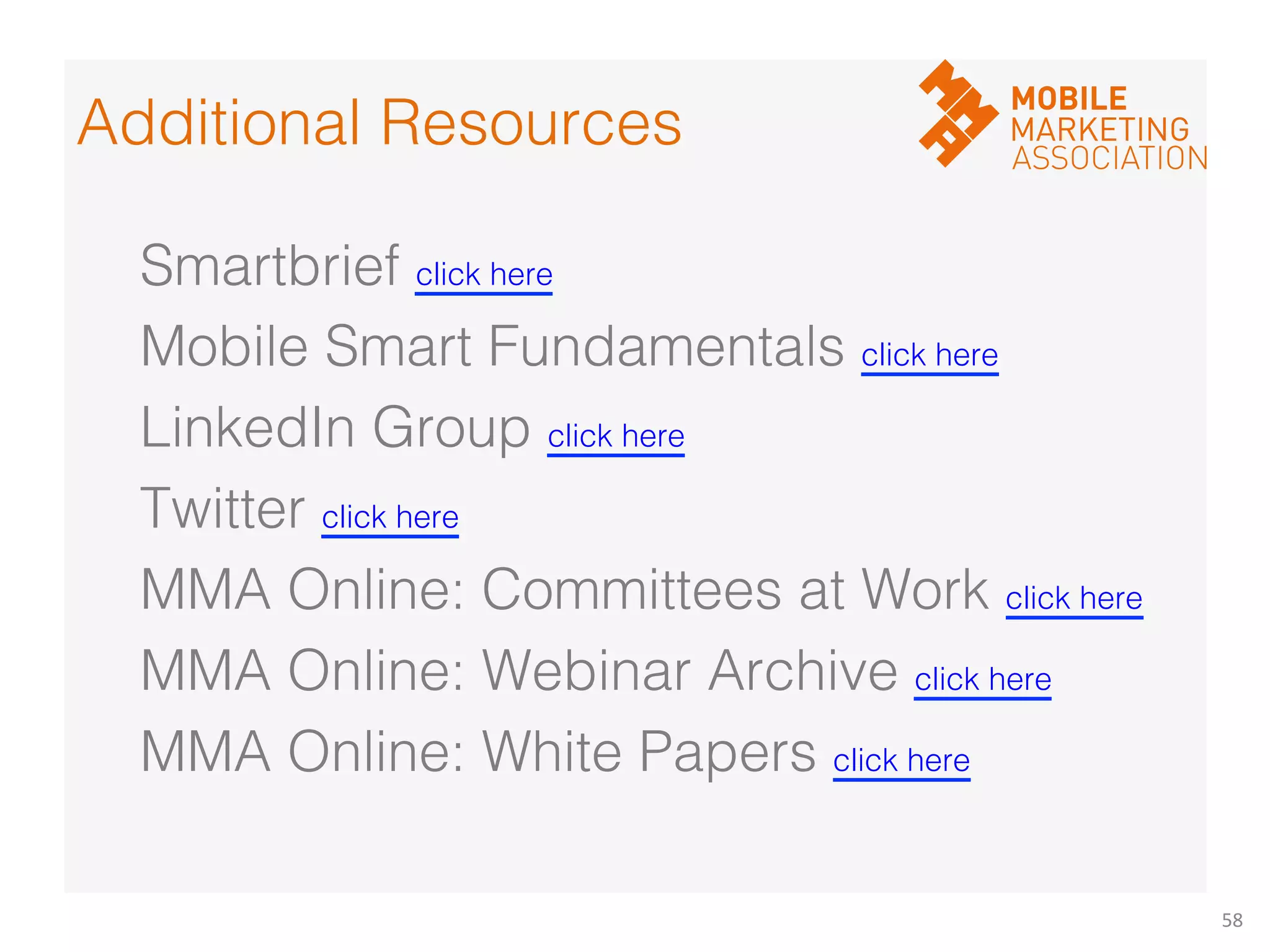 58	
  
Smartbrief click here!
Mobile Smart Fundamentals click here!
LinkedIn Group click here!
Twitter click here!
MMA Online: Committees at Work click here!
MMA Online: Webinar Archive click here!
MMA Online: White Papers click here!
Additional Resources!
 