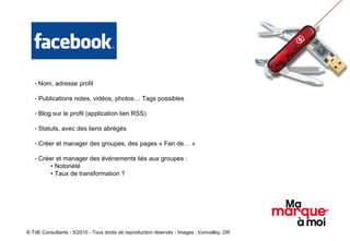 Nom, adresse profil Publications notes, vidéos, photos… Tags possibles Blog sur le profil (application lien RSS)  Statuts, avec des liens abrégés Créer et manager des groupes, des pages « Fan de… »  - Créer et manager des événements liés aux groupes :  •  Notoriété •  Taux de transformation ? © TdE Consultants - 5/2010 - Tous droits de reproduction réservés - Images : Iconvalley, DR 