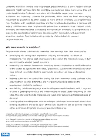 Currently, marketers in India tend to approach programmatic as a direct response driver,
accessing mostly remnant long-tail inventory. As marketers grow more savvy, they will
understand its value for brand campaigns with the ability to purchase premium
audiences and inventory. Likewise for publishers, while there has been encouraging
movement by publishers to offer access to more of their inventory via programmatic
(e.g. TrueCaller with roadblock inventory and Saavn with audio inventory ), there are still
legacy publishers who view programmatic primarily as a means to move cheap or unsold
inventory. The trend towards transacting more premium inventory via programmatic is
expected to accelerate programmatic adoption within the market, with prominent
advertisers such as Ford India transiting majority of direct deals to transact
programmatically .
Programmatic allows publishers to maximize their earnings from their inventory by:
https://www.thinkwithgoogle.com/intl/en-apac/tools-research/-
programmatic/about-time-consolidate-ad-buys-get-more-from-teams-media/
http://www.forbesindia.com/article/special/saavn-launches-pro-
grammatic-audio-advertising-in-india/45717/1
https://www.thinkwithgoogle.com/intl/en-apac/tools-research/-
programmatic/about-time-consolidate-ad-buys-get-more-from-teams-media/
Identifying and selling each impression uniquely as compared to a block of
impressions. This allows each impression to be sold at the maximum value, in turn
maximizing the yield of overall inventory
increasing the value of the remnant inventory, as each impression is sold for the value
of the visitor as against the time slot / placement. Suddenly the impressions which
were difficult to sell start looking premium to advertisers as they are targeting
visitors
helping publishers to control the pricing for their inventory using business rules,
allowing them to offer differential and / or premium pricing based on the
requirements and niche audience
also helping publishers to gauge what is selling on a real time basis, which segment
of users is getting higher value and what content are these users consuming on their
sites. Thus allowing them to improvise and tweak their publishing strategies based on
demand
creating private marketplaces which can help a publisher create an exclusive club of
bidding advertisers and to be a part of this club, advertisers can be pushed to spend
either a minimum threshold or an over premium ﬂoor price
Why programmatic for publishers?
Mobile Marketing Ecosystem Report 2018, India. 18
 