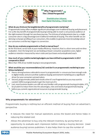 Programmatic buying is nothing but an efficient method of buying from an advertiser’s
perspective.
It reduces the need for manual operations across the board and hence helps in
reducing the related cost
Why programmatic for advertisers?
Allows the advertiser to buy only the relevant inventory, by giving them an
opportunity to evaluate each impression before making a buying decision (read
audience buying) across publishers. It also helps them to cap the number of
Mobile Marketing Ecosystem Report 2018, India. 19
 
