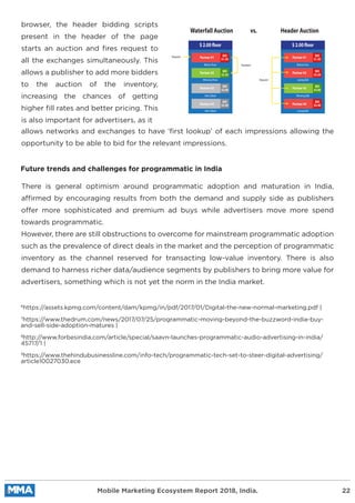 browser, the header bidding scripts
present in the header of the page
starts an auction and ﬁres request to
all the exchanges simultaneously. This
allows a publisher to add more bidders
to the auction of the inventory,
increasing the chances of getting
higher ﬁll rates and better pricing. This
is also important for advertisers, as it
allows networks and exchanges to have ‘ﬁrst lookup’ of each impressions allowing the
opportunity to be able to bid for the relevant impressions.
There is general optimism around programmatic adoption and maturation in India,
affirmed by encouraging results from both the demand and supply side as publishers
offer more sophisticated and premium ad buys while advertisers move more spend
towards programmatic.
However, there are still obstructions to overcome for mainstream programmatic adoption
such as the prevalence of direct deals in the market and the perception of programmatic
inventory as the channel reserved for transacting low-value inventory. There is also
demand to harness richer data/audience segments by publishers to bring more value for
advertisers, something which is not yet the norm in the India market.
Future trends and challenges for programmatic in India
6
https://assets.kpmg.com/content/dam/kpmg/in/pdf/2017/01/Digital-the-new-normal-marketing.pdf |
7
https://www.thedrum.com/news/2017/07/25/programmatic-moving-beyond-the-buzzword-india-buy-
and-sell-side-adoption-matures |
8
http://www.forbesindia.com/article/special/saavn-launches-programmatic-audio-advertising-in-india/
45717/1 |
9
https://www.thehindubusinessline.com/info-tech/programmatic-tech-set-to-steer-digital-advertising/
article10027030.ece
Mobile Marketing Ecosystem Report 2018, India. 22
Waterfall Auction Header Auctionvs.
$ 2.00 floor
Below Floor
Request
Passback
Request
Partner #1
Partner #2
Partner #3
Partner #4
Winning Floor
Not Called
Not Called
BID
$1.50
BID
$2.20
BID
$3.00
BID
$2.40
$ 2.00 floor
Below Foor
Partner #1
Partner #2
Partner #3
Partner #4
Losing Bid
Winning Bid
Losing Bid
BID
$1.50
BID
$2.20
BID
$3.00
BID
$2.40
 