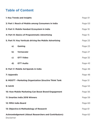 Table of Content
1: Key Trends and Insights Page 01
2: Part I: Reach of Mobile among Consumers in India Page 03
3: Part II: Mobile Handset Ecosystem in India Page 10
4: Part III: Basics of Programmatic Advertising Page 15
5. Part IV: Key Verticals driving the Mobile Advertising Page 23
a) Gaming Page 23
b) Vernacular Page 27
c) OTT Video Page 32
d) OTT Audio Page 43
6: Part V: Mobile Ad Spends in India Page 46
7: Appendix Page 48
8: MOSTT - Marketing Organization Structire Think Tank Page 51
9: SAVE Page 53
10: How Mobile Marketing Can Boost Brand Engagement Page 56
11: Smarties India 2018 Winners Page 59
12: MMA India Board Page 60
13: Objective & Methodology of Research Page 61
Acknowledgement (About Researchers and Contributors) Page 62
Disclaimer
 