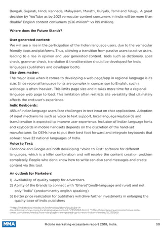 Bengali, Gujarati, Hindi, Kannada, Malayalam, Marathi, Punjabi, Tamil and Telugu. A great
decision by YouTube as by 2021 vernacular content consumers in India will be more than
double5
English content consumers (536 million34
vs 199 million).
33
http://indiatoday.intoday.in/technology/story/youtube-in-
dia-will-now-show-more-local-language-content/1/830066.html | 34
http://brandequity.economictimes.india-
times.com/news/media/how-ott-players-are-geared-up-to-woo-indian-viewers/57275909
1) Availability of quality supply for advertisers.
2) Ability of the Brands to connect with “Bharat”(multi-language and rural) and not
only “India” (predominantly english speaking)
3) Better price realization for publishers will drive further investments in enlarging the
quality base of Indic publishers
User generated content:
We will see a rise in the participation of the Indian language users, due to the vernacular
friendly apps and platforms. Thus, allowing a transition from passive users to active users,
leading to a rise in opinion and user generated content. Tools such as dictionary, spell
check, grammar check, translation & transliteration should be developed for Indic
languages (publishers and developer both).
Size does matter:
The major issue when it comes to developing a web page/app in regional language is its
size. Since regional language fonts are complex in comparison to English, such a
webpage is often ‘heavier’. This limits page size and it takes more time for a regional
language web page to load. This limitation often restricts site versatility that ultimately
affects the end-user’s experience.
Indic Keyboards:
45% of Indian language users face challenges in text input on chat applications. Adoption
of input mechanisms such as voice to text support, local language keyboards and
transliteration is expected to improve user experience. Inclusion of Indian language fonts
and keyboards in mobile handsets depends on the discretion of the hand-set
manufacturer. So OEMs have to put their best foot forward and integrate keyboards that
at-least have 22 national languages of India.
Voice to Text:
Facebook and Google are both developing “Voice to Text” software for different
languages, which is a killer combination and will resolve the content creation problem
completely. People who don’t know how to write can also send messages and create
content via this tool.
Where does the Future Stands?
An outlook for Marketers!
Mobile marketing ecosystem report 2018, India. 30
 