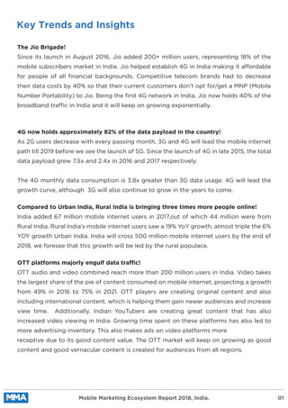 Key Trends and Insights
The Jio Brigade!
Since its launch in August 2016, Jio added 200+ million users, representing 18% of the
mobile subscribers market in India. Jio helped establish 4G in India making it affordable
for people of all ﬁnancial backgrounds. Competitive telecom brands had to decrease
their data costs by 40% so that their current customers don’t opt for/get a MNP (Mobile
Number Portability) to Jio. Being the ﬁrst 4G network in India, Jio now holds 40% of the
broadband traffic in India and it will keep on growing exponentially.
4G now holds approximately 82% of the data payload in the country!
As 2G users decrease with every passing month, 3G and 4G will lead the mobile internet
path till 2019 before we see the launch of 5G. Since the launch of 4G in late 2015, the total
data payload grew 7.5x and 2.4x in 2016 and 2017 respectively.
The 4G monthly data consumption is 3.8x greater than 3G data usage. 4G will lead the
growth curve, although 3G will also continue to grow in the years to come.
Compared to Urban India, Rural India is bringing three times more people online!
India added 67 million mobile internet users in 2017,out of which 44 million were from
Rural India. Rural India’s mobile internet users saw a 19% YoY growth, almost triple the 6%
YOY growth Urban India. India will cross 500 million mobile internet users by the end of
2018, we foresee that this growth will be led by the rural populace.
OTT platforms majorly engulf data traffic!
OTT audio and video combined reach more than 200 million users in India. Video takes
the largest share of the pie of content consumed on mobile internet, projecting a growth
from 49% in 2016 to 75% in 2021. OTT players are creating original content and also
including international content, which is helping them gain newer audiences and increase
view time. Additionally, Indian YouTubers are creating great content that has also
increased video viewing in India. Growing time spent on these platforms has also led to
more advertising inventory. This also makes ads on video platforms more
receptive due to its good content value. The OTT market will keep on growing as good
content and good vernacular content is created for audiences from all regions.
Mobile Marketing Ecosystem Report 2018, India. 01
 