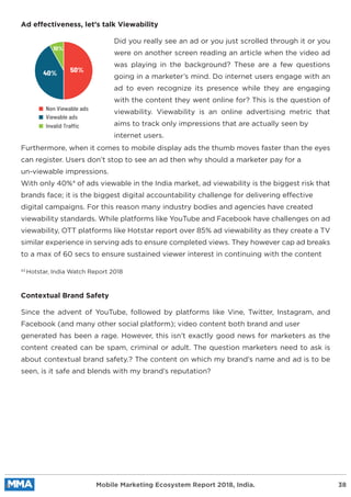 Did you really see an ad or you just scrolled through it or you
were on another screen reading an article when the video ad
was playing in the background? These are a few questions
going in a marketer’s mind. Do internet users engage with an
ad to even recognize its presence while they are engaging
with the content they went online for? This is the question of
viewability. Viewability is an online advertising metric that
aims to track only impressions that are actually seen by
internet users.
Furthermore, when it comes to mobile display ads the thumb moves faster than the eyes
can register. Users don’t stop to see an ad then why should a marketer pay for a
un-viewable impressions.
With only 40%4
of ads viewable in the India market, ad viewability is the biggest risk that
brands face; it is the biggest digital accountability challenge for delivering effective
digital campaigns. For this reason many industry bodies and agencies have created
viewability standards. While platforms like YouTube and Facebook have challenges on ad
viewability, OTT platforms like Hotstar report over 85% ad viewability as they create a TV
similar experience in serving ads to ensure completed views. They however cap ad breaks
to a max of 60 secs to ensure sustained viewer interest in continuing with the content
Ad effectiveness, let’s talk Viewability
Since the advent of YouTube, followed by platforms like Vine, Twitter, Instagram, and
Facebook (and many other social platform); video content both brand and user
generated has been a rage. However, this isn’t exactly good news for marketers as the
content created can be spam, criminal or adult. The question marketers need to ask is
about contextual brand safety.? The content on which my brand’s name and ad is to be
seen, is it safe and blends with my brand’s reputation?
Contextual Brand Safety
43
Hotstar, India Watch Report 2018
Mobile Marketing Ecosystem Report 2018, India. 38
50%40%
10%
Non Viewable ads
Viewable ads
Invalid Traffic
 