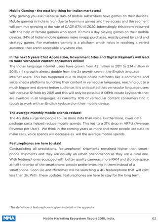 Mobile Gaming - the next big thing for Indian marketers!
Why gaming you ask? Because 84% of mobile subscribers have games on their devices.
Mobile gaming in India is high due to freemium games and free access and the segment
will continue growing at the rate of CAGR 87% till 2020. Interestingly, this boom occurred
with the help of female gamers who spent 70 mins a day playing games on their mobile
devices. 34% of Indian mobile gamers make in-app purchases, mostly paved by card and
strategy games. For marketers gaming is a platform which helps in reaching a varied
audience, that aren’t accessible anywhere else.
In the next 5 years Chat Application, Government Sites and Digital Payments will lead
to more vernacular content consumers online!
The Indian language internet users have grown from 42 million in 2011 to 234 million in
2016, a 4x growth, almost double from the 2x growth seen in the English language
internet users. This has happened due to major online platforms like e-commerce and
social media platforms launching their content in vernacular languages, reaching out to a
much bigger and diverse Indian audience. It is anticipated that vernacular language users
will increase 12 folds by 2021 and this will only be possible if OEMs create keyboards that
are available in all languages, as currently 70% of vernacular content consumers ﬁnd it
tough to work with an English keyboard on their mobile device.
The average monthly mobile spends reduce!
The 4G data surge led people to use more data than voice. Furthermore, lower data
package costs helped reduce mobile spends. This led to a 21% drop in ARPU (Average
Revenue per User). We think in the coming years as more and more people use data to
make calls, voice spends will decrease as will the average mobile spends.
Featurephones are here to stay!
Contradicting all predictions, featurephone* shipments remained higher than smart-
phone shipments and they are equally an urban phenomenon as they are a rural one.
With featurephones equipped with better quality cameras, more RAM and storage space
at half the price of the smartphone, people prefer investing in them instead of a
smartphone. Soon Jio and Micromax will be launching a 4G featurephone that will cost
less than 2k. With these updates, featurephones are here to stay for the long term.
*The deﬁnition of featurephone is given in detail in the appendix
Mobile Marketing Ecosystem Report 2018, India. 02
 
