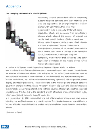 Appendix
The changing definition of a feature phone!*
Historically, “feature phones tend to use a proprietary,
custom-designed software and user interface, and
lack the capabilities of smartphones.”The journey
started with Cell Phones, they were ﬁrst
introduced in India in the early 1990s with basic
capabilities of calls and messages. Then came feature
phones which allowed the access of internet on
mobile devices with the help of telecom partners.
Almost, after 10 years from the advent of cell phones
and their adaptation to feature phones came
smartphones in the mid-2000s, where Ovi store from
Nokia led the path. Then, in the late 2000s and early
2010s, Android and iOS changed the game
completely with software that catered to third party
application downloads in the mobile device which
feature phones couldn’t.
In the last 4 to 5 years smartphones have become cheaper whilst providing
functionalities that a feature phones cannot, resulting in users switching to smartphones
for a better experience at a lower cost, as low as 3k. Cut to 2015, feature phones have all
functionalities included in them in under 2k. With Micromax and Karbonn leading the
feature phone boat, you now have extended memory options of feature phones, better
display, and faster processors. These extensions in the feature phone product portfolio
gave them a longer shelf life. People who aren’t much of app users and their mobile usage
is minimalistic would now prefer sticking to these advanced feature phones than to adopt
smartphones. This has led to the constant growth of feature phone shipments in India,
which many industry experts thought would die.
In a recent study by IDC* reports that one out of two feature phone users have strong
intent to buy a 4G feature phone in next 6 months. This clearly showcases how 4G feature
phones will take the mobile device market by storm and give smartphones a run for their
money.
*Reference to Page 5
Mobile Marketing Ecosystem Report 2018, India. 48
 
