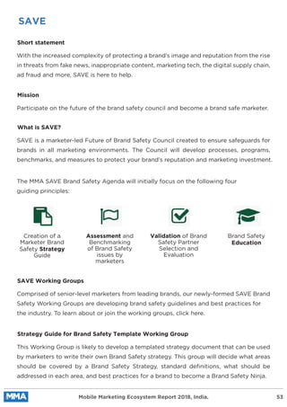 SAVE
Short statement
With the increased complexity of protecting a brand’s image and reputation from the rise
in threats from fake news, inappropriate content, marketing tech, the digital supply chain,
ad fraud and more, SAVE is here to help.
Mission
Participate on the future of the brand safety council and become a brand safe marketer.
What is SAVE?
SAVE is a marketer-led Future of Brand Safety Council created to ensure safeguards for
brands in all marketing environments. The Council will develop processes, programs,
benchmarks, and measures to protect your brand’s reputation and marketing investment.
SAVE Working Groups
Comprised of senior-level marketers from leading brands, our newly-formed SAVE Brand
Safety Working Groups are developing brand safety guidelines and best practices for
the industry. To learn about or join the working groups, click here.
Strategy Guide for Brand Safety Template Working Group
This Working Group is likely to develop a templated strategy document that can be used
by marketers to write their own Brand Safety strategy. This group will decide what areas
should be covered by a Brand Safety Strategy, standard deﬁnitions, what should be
addressed in each area, and best practices for a brand to become a Brand Safety Ninja.
The MMA SAVE Brand Safety Agenda will initially focus on the following four
guiding principles:
Creation of a
Marketer Brand
Safety Strategy
Guide
Assessment and
Benchmarking
of Brand Safety
issues by
marketers
Validation of Brand
Safety Partner
Selection and
Evaluation
Brand Safety
Education
Mobile Marketing Ecosystem Report 2018, India. 53
 