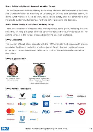 Brand Safety Insights and Research Working Group
This Working Group involves working with Andrew Stephen, Associate Dean of Research
and L'Oréal Professor of Marketing at University of Oxford, Said Business School, to
deﬁne what marketers need to know about Brand Safety and the benchmarks and
insights to guide individual company’s Brand Safety programs and decisions.
Brand Safety Vendor Assessments Working Group
There are a number of directions this Working Group could go in, including, but not
limited to, creating a map for all Brand Safety vendors and tools, developing an RFI for
picking vendors in the various areas and identifying selection strategies.
SAVE Leadership
SAVE is governed by:
SAVE Member Participants
The creation of SAVE aligns squarely with the MMA’s marketer-ﬁrst mission with a focus
on solving the biggest marketing problems brands face in this new mobile-driven era
of dramatic changes in consumer behavior, technology innovations and market place
disruptions.
Mobile Marketing Ecosystem Report 2018, India. 54
 