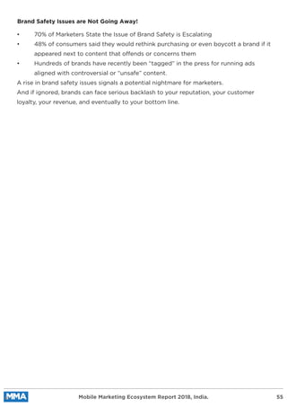 Mobile Marketing Ecosystem Report 2018, India. 55
Brand Safety Issues are Not Going Away!
• 70% of Marketers State the Issue of Brand Safety is Escalating
• 48% of consumers said they would rethink purchasing or even boycott a brand if it
appeared next to content that offends or concerns them
• Hundreds of brands have recently been “tagged” in the press for running ads
aligned with controversial or “unsafe” content.
A rise in brand safety issues signals a potential nightmare for marketers.
And if ignored, brands can face serious backlash to your reputation, your customer
loyalty, your revenue, and eventually to your bottom line.
 