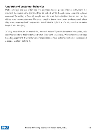 Understand customer behavior
Mobile devices are also often the ﬁrst and last devices people interact with, from the
moment they wake up to the time they go to bed. While it can be very tempting to keep
pushing information in front of mobile users to grab their attention, brands can run the
risk of spamming customers. Marketers need to know their target audience and when
they are most receptive if they want to remain on the right side of a very thin line between
helpful, and annoying.
A fairly new medium for marketers, much of mobile’s potential remains untapped, but
requires brands to ﬁrst understand what they want to achieve. While mobile can boost
brand engagement, it will only work if organizations have a clear deﬁnition of success and
a proper strategy behind it.
Mobile Marketing Ecosystem Report 2018, India. 58
 
